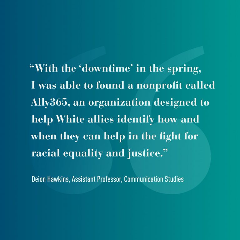 Graphic that reads: "With the 'downtime in the spring, I was able to found a nonprofit called Ally365, an organization designed to help White allies identify how and when they can help in the fight for racial equality and justice." -Deion Hawkins, Assistant Professor, Communication Studies