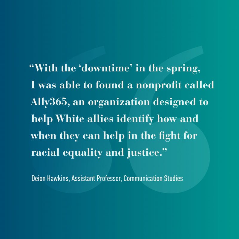 Graphic that reads: "With the 'downtime in the spring, I was able to found a nonprofit called Ally365, an organization designed to help White allies identify how and when they can help in the fight for racial equality and justice." -Deion Hawkins, Assistant Professor, Communication Studies