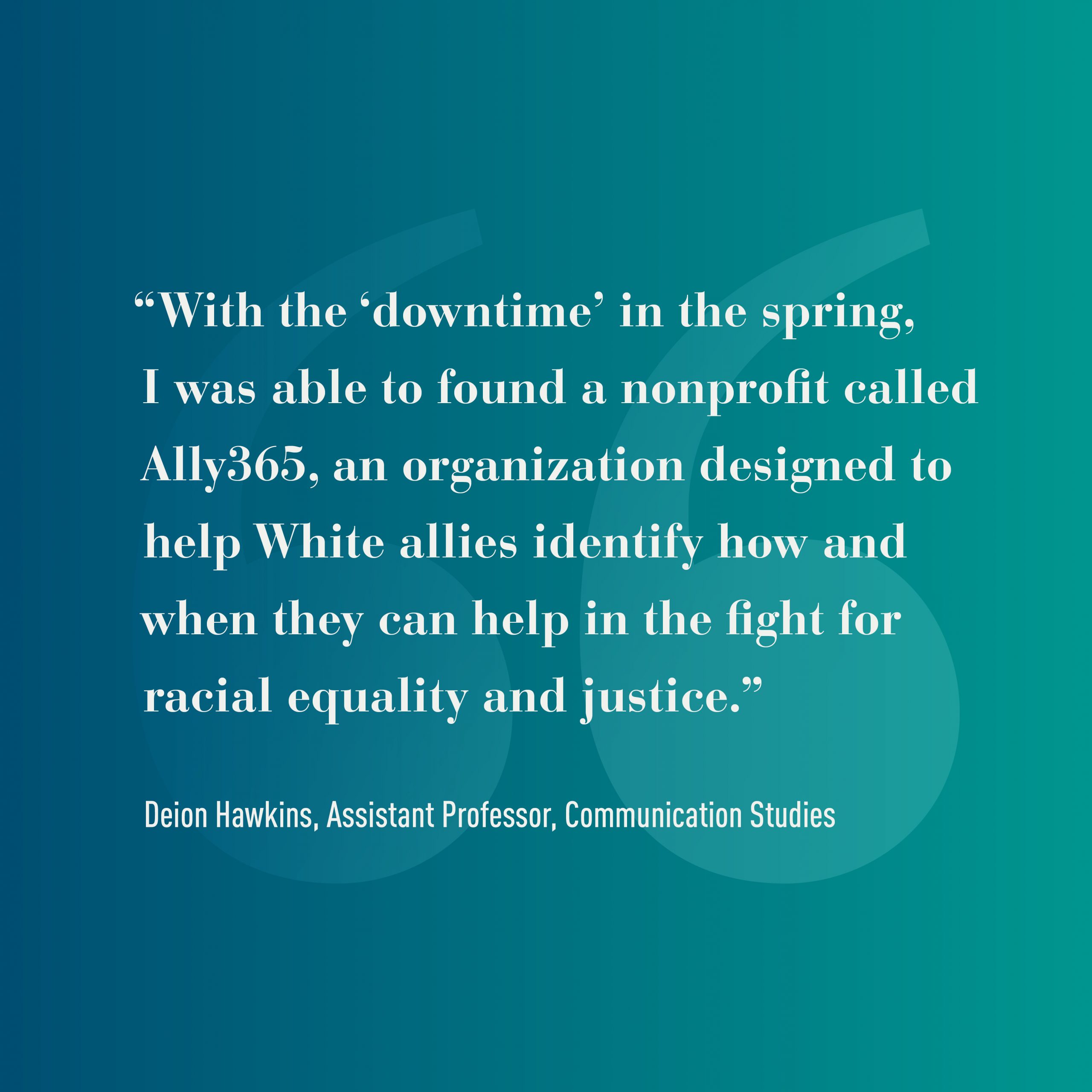 Graphic that reads: "With the 'downtime in the spring, I was able to found a nonprofit called Ally365, an organization designed to help White allies identify how and when they can help in the fight for racial equality and justice." -Deion Hawkins, Assistant Professor, Communication Studies